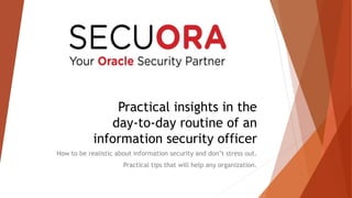Practical insights in the 
day-to-day routine of an 
information security officer 
How to be realistic about information security and don’t stress out. 
Practical tips that will help any organization. 
 