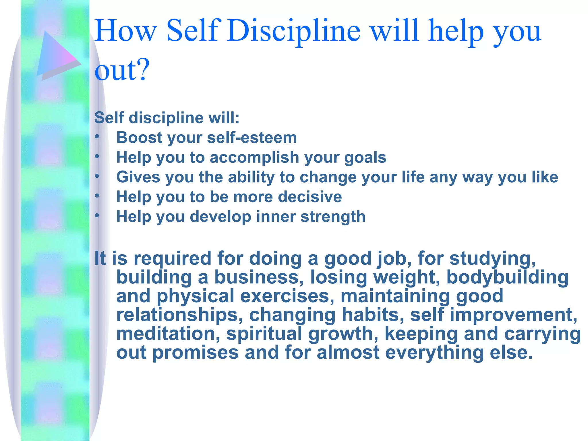 How Self Discipline will help you out? Self discipline will: Boost your self-esteem Help you to accomplish your goals Gives you the ability to change your life any way you like Help you to be more decisive Help you develop inner strength It is required for doing a good job, for studying, building a business, losing weight, bodybuilding and physical exercises, maintaining good relationships, changing habits, self improvement, meditation, spiritual growth, keeping and carrying out promises and for almost everything else. 