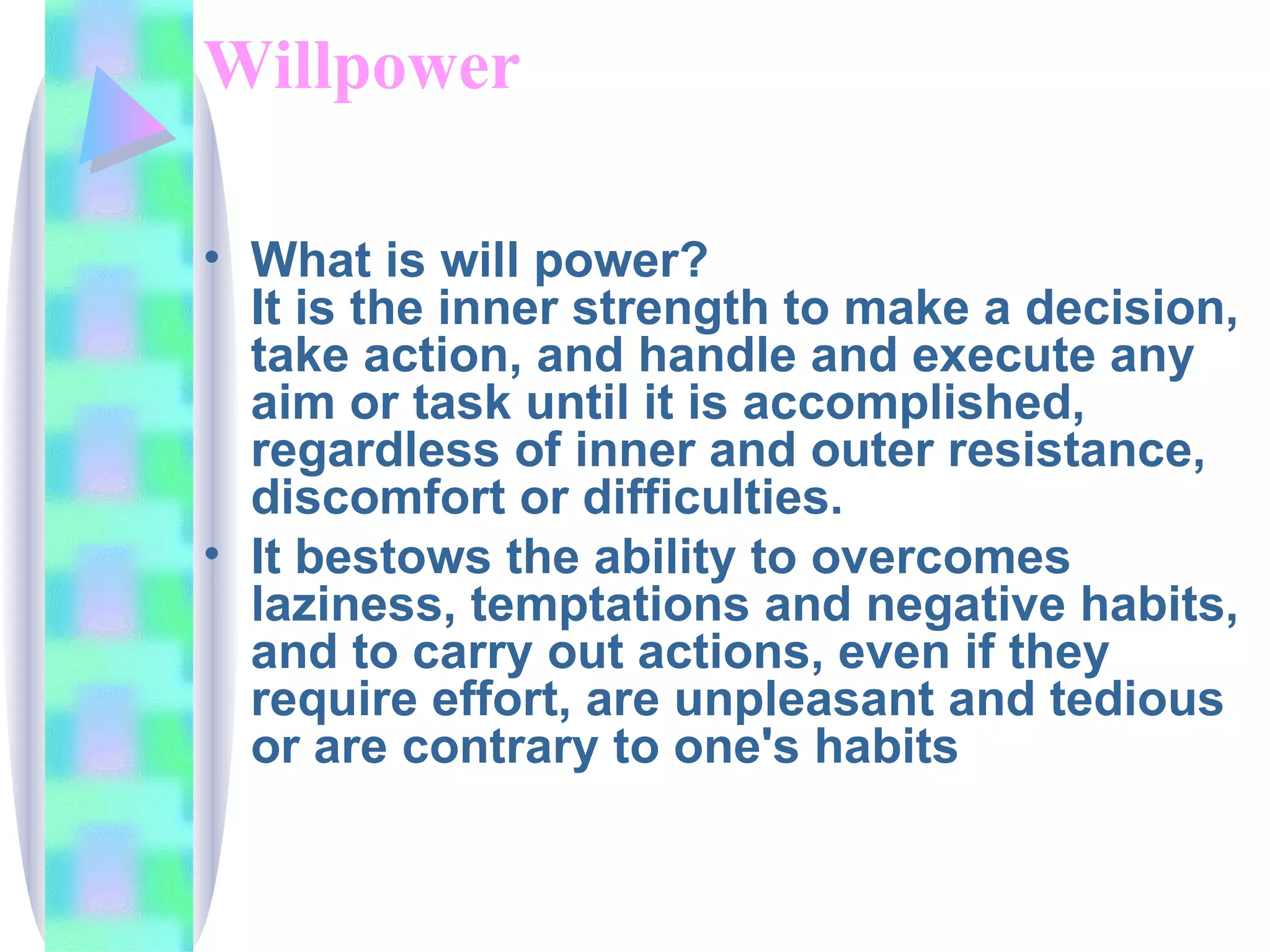 Willpower What is will power? It is the inner strength to make a decision, take action, and handle and execute any aim or task until it is accomplished, regardless of inner and outer resistance, discomfort or difficulties. It bestows the ability to overcomes laziness, temptations and negative habits, and to carry out actions, even if they require effort, are unpleasant and tedious or are contrary to one's habits  