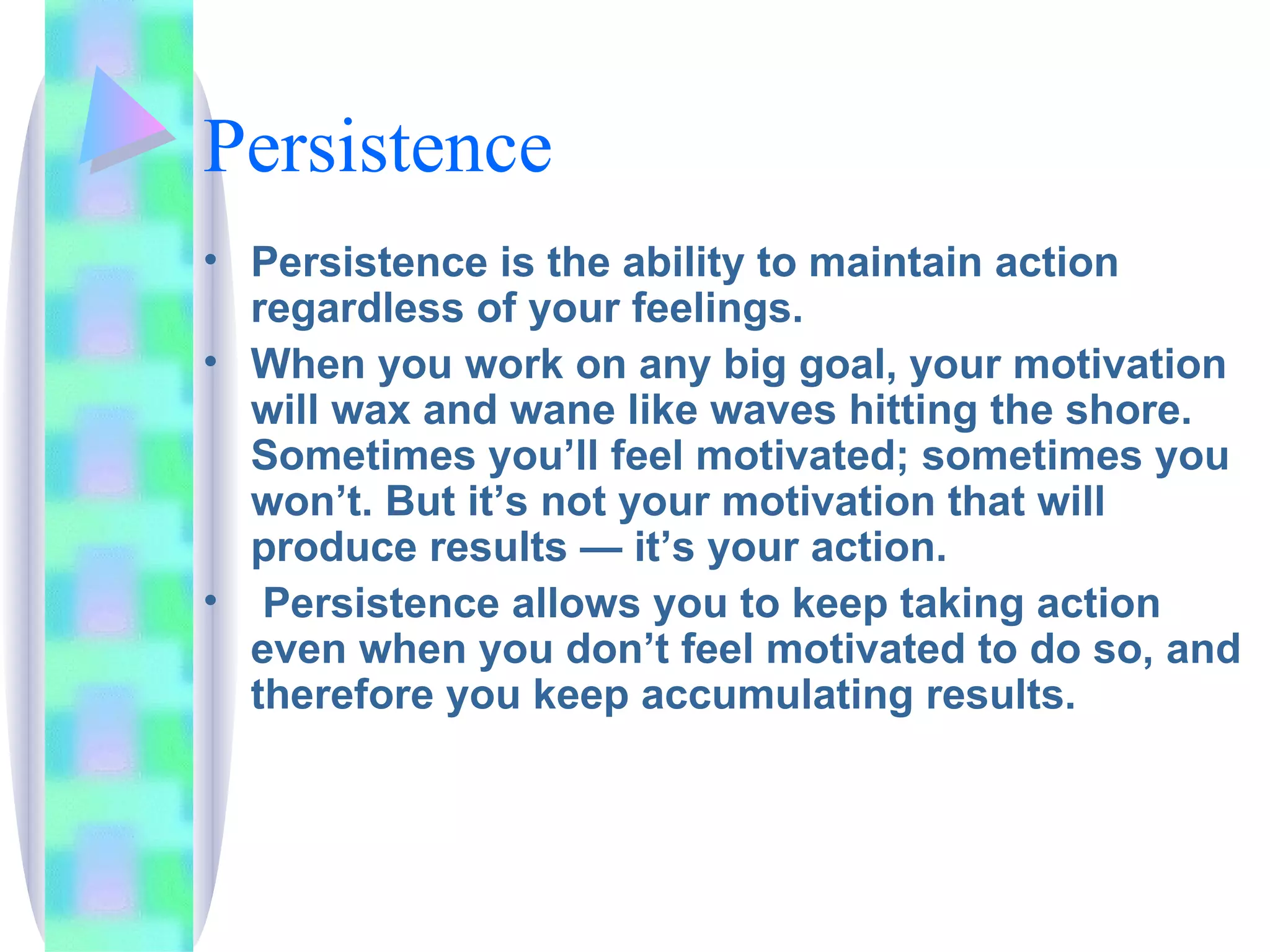 Persistence Persistence is the ability to maintain action regardless of your feelings.  When you work on any big goal, your motivation will wax and wane like waves hitting the shore. Sometimes you’ll feel motivated; sometimes you won’t. But it’s not your motivation that will produce results — it’s your action. Persistence allows you to keep taking action even when you don’t feel motivated to do so, and therefore you keep accumulating results. 