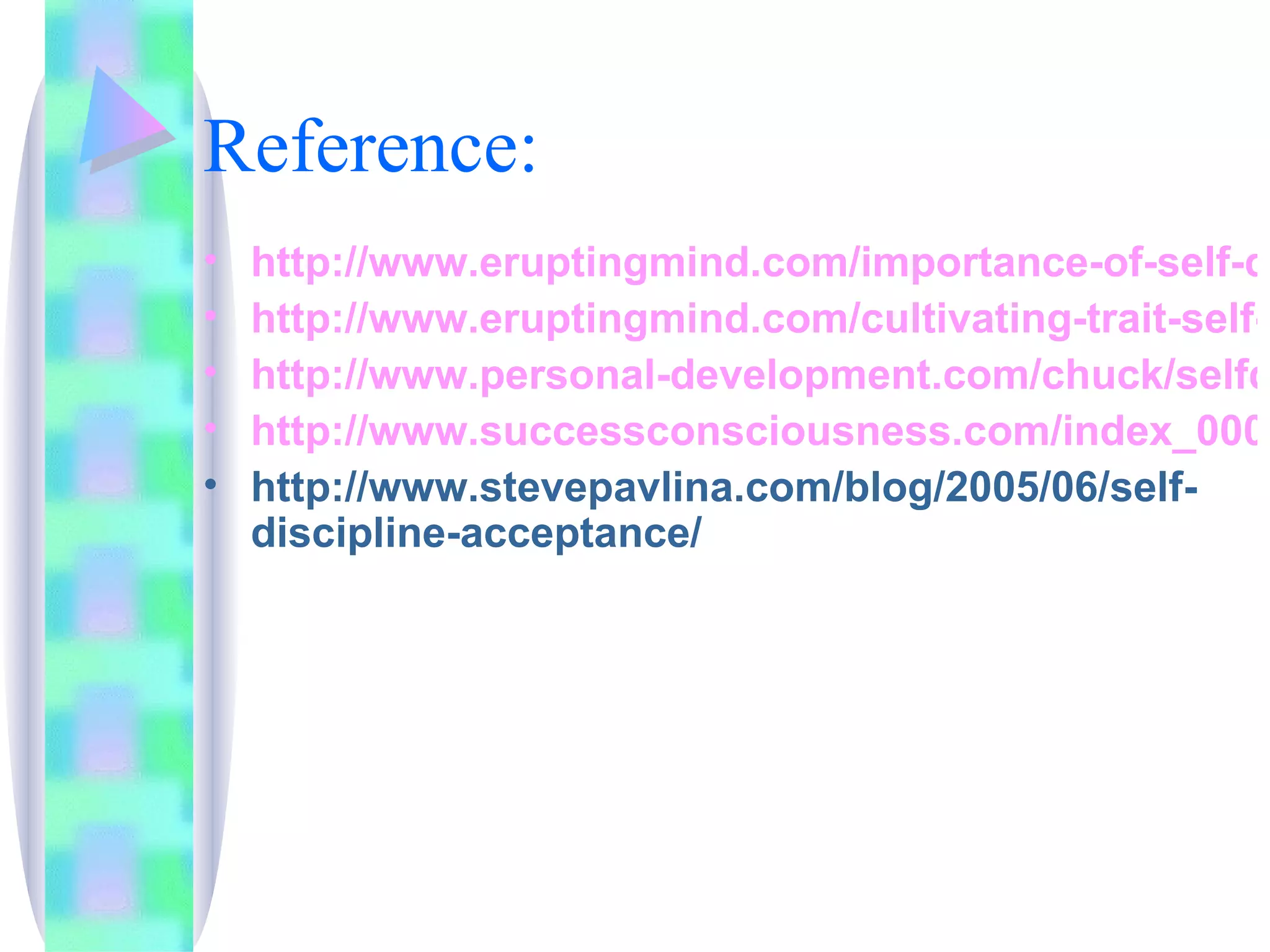 Reference: http://www.eruptingmind.com/importance-of-self-discipline/ http://www.eruptingmind.com/cultivating-trait-self-discipline/ http://www.personal-development.com/chuck/selfdiscipline.htm http://www.successconsciousness.com/index_000006.htm http://www.stevepavlina.com/blog/2005/06/self-discipline-acceptance/ 