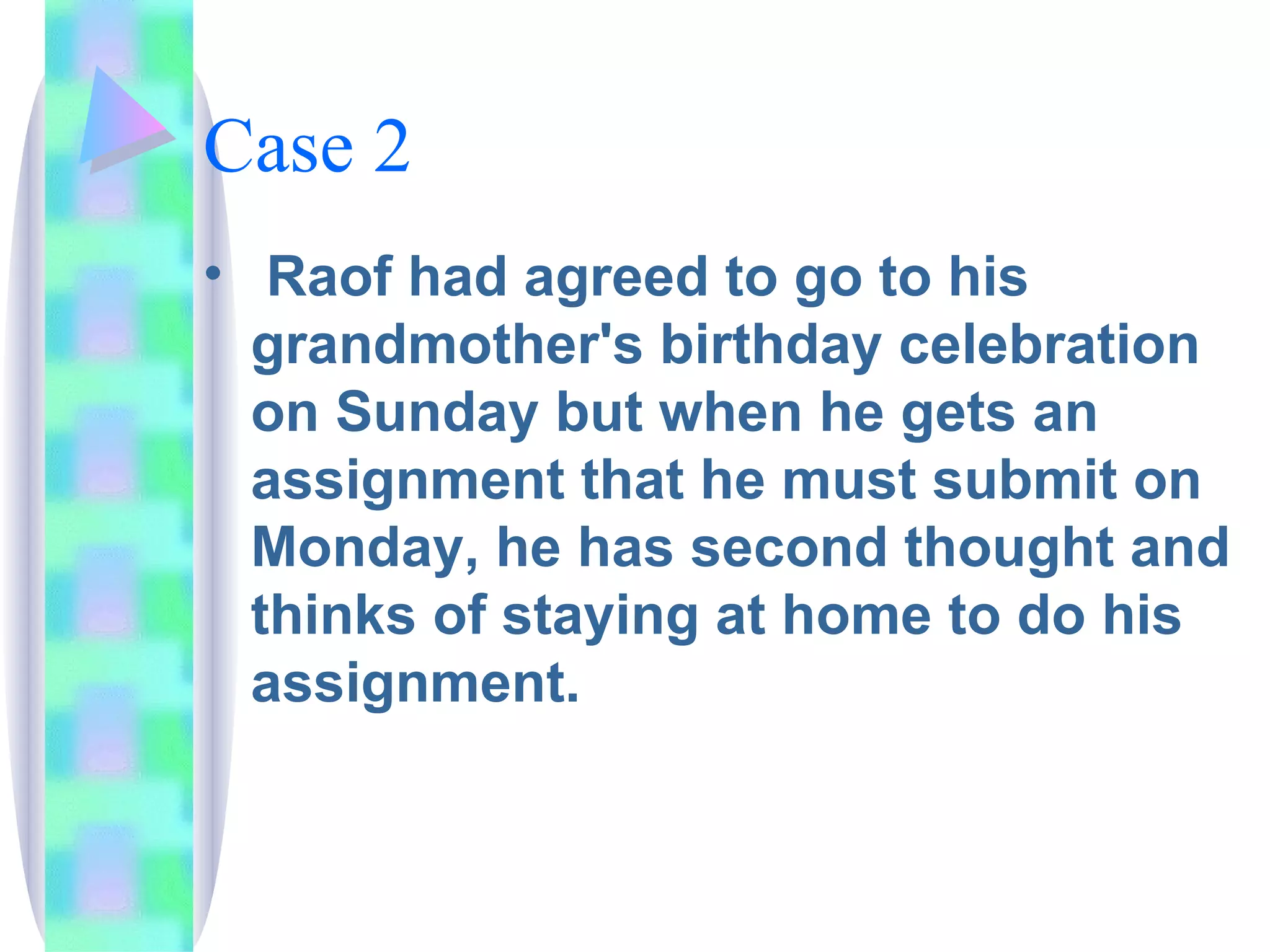 Case 2 Raof had agreed to go to his grandmother's birthday celebration on Sunday but when he gets an assignment that he must submit on Monday, he has second thought and thinks of staying at home to do his assignment. 