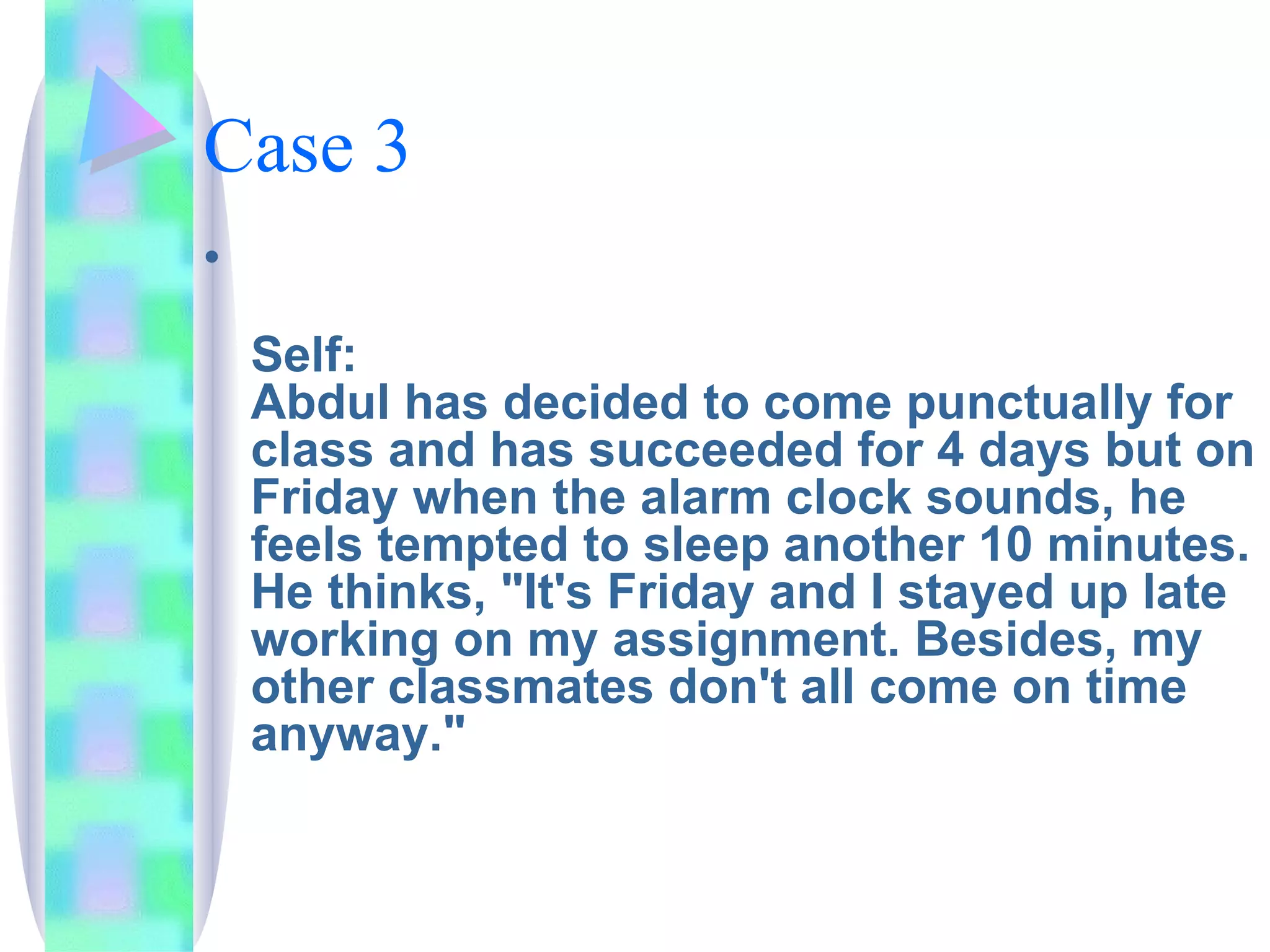 Case 3 Self: Abdul has decided to come punctually for class and has succeeded for 4 days but on Friday when the alarm clock sounds, he feels tempted to sleep another 10 minutes. He thinks, "It's Friday and I stayed up late working on my assignment. Besides, my other classmates don't all come on time anyway." 