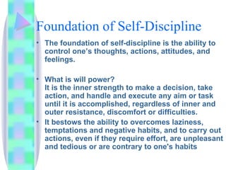 Foundation of Self-Discipline The foundation of self-discipline is the ability to control one’s thoughts, actions, attitudes, and feelings. What is will power? It is the inner strength to make a decision, take action, and handle and execute any aim or task until it is accomplished, regardless of inner and outer resistance, discomfort or difficulties. It bestows the ability to overcomes laziness, temptations and negative habits, and to carry out actions, even if they require effort, are unpleasant and tedious or are contrary to one's habits  