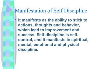 Manifestation of Self Discipline It manifests as the ability to stick to actions, thoughts and behavior, which lead to improvement and success. Self-discipline is self-control, and it manifests in spiritual, mental, emotional and physical discipline. 