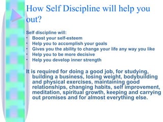 How Self Discipline will help you out? Self discipline will: Boost your self-esteem Help you to accomplish your goals Gives you the ability to change your life any way you like Help you to be more decisive Help you develop inner strength It is required for doing a good job, for studying, building a business, losing weight, bodybuilding and physical exercises, maintaining good relationships, changing habits, self improvement, meditation, spiritual growth, keeping and carrying out promises and for almost everything else. 