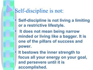 Self-discipline is not: Self-discipline is not living a limiting or a restrictive lifestyle. It does not mean being narrow minded or living like a bagger. It is one of the pillars of success and power.  It bestows the inner strength to focus all your energy on your goal, and persevere until it is accomplished. 