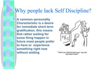Why people lack Self Discipline? A common personality Characteristic is a desire for immediate short term gratification, this means that rather waiting for some thing happen in future most people prefer to have or  experience something right now without waiting 