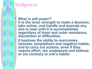 Willpower What is will power? It is the inner strength to make a decision, take action, and handle and execute any aim or task until it is accomplished, regardless of inner and outer resistance, discomfort or difficulties. It bestows the ability to overcomes laziness, temptations and negative habits, and to carry out actions, even if they require effort, are unpleasant and tedious or are contrary to one's habits  