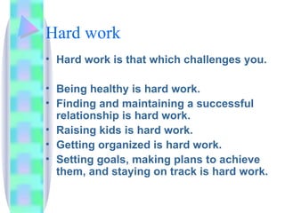 Hard work Hard work is that which challenges you. Being healthy is hard work.  Finding and maintaining a successful relationship is hard work.  Raising kids is hard work.  Getting organized is hard work.  Setting goals, making plans to achieve them, and staying on track is hard work.  
