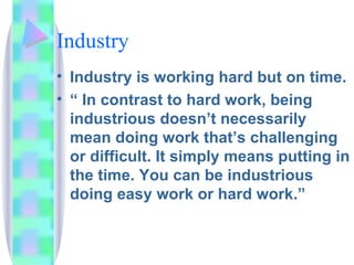 Industry Industry is working hard but on time. “ In contrast to hard work, being industrious doesn’t necessarily mean doing work that’s challenging or difficult. It simply means putting in the time. You can be industrious doing easy work or hard work.” 