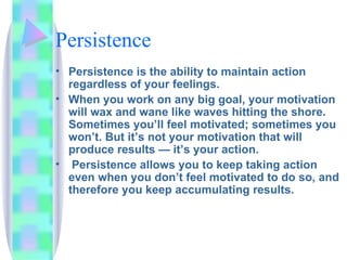 Persistence Persistence is the ability to maintain action regardless of your feelings.  When you work on any big goal, your motivation will wax and wane like waves hitting the shore. Sometimes you’ll feel motivated; sometimes you won’t. But it’s not your motivation that will produce results — it’s your action. Persistence allows you to keep taking action even when you don’t feel motivated to do so, and therefore you keep accumulating results. 