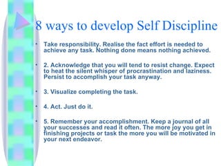 8 ways to develop Self Discipline Take responsibility. Realise the fact effort is needed to achieve any task. Nothing done means nothing achieved. 2. Acknowledge that you will tend to resist change. Expect to heat the silent whisper of procrastination and laziness. Persist to accomplish your task anyway. 3. Visualize completing the task. 4. Act. Just do it. 5. Remember your accomplishment. Keep a journal of all your successes and read it often. The more joy you get in finishing projects or task the more you will be motivated in your next endeavor. 