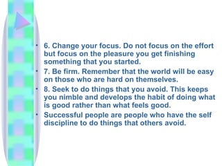 6. Change your focus. Do not focus on the effort but focus on the pleasure you get finishing something that you started. 7. Be firm. Remember that the world will be easy on those who are hard on themselves. 8. Seek to do things that you avoid. This keeps you nimble and develops the habit of doing what is good rather than what feels good. Successful people are people who have the self discipline to do things that others avoid. 