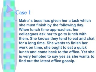 Case 1 Maira' s boss has given her a task which she must finish by the following day. When lunch time approaches, her colleagues ask her to go to lunch with them. She knows they tend to eat and chat for a long time. She wants to finish her work on time, she ought to eat a quick lunch and come back to the office. Yet she is very tempted to say yes as she wants to find out the latest office gossip. 