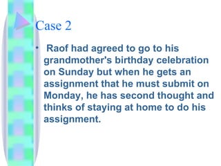 Case 2 Raof had agreed to go to his grandmother's birthday celebration on Sunday but when he gets an assignment that he must submit on Monday, he has second thought and thinks of staying at home to do his assignment. 
