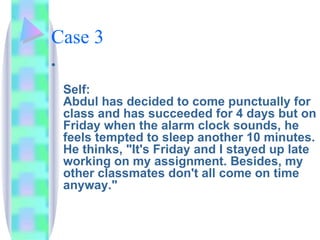Case 3 Self: Abdul has decided to come punctually for class and has succeeded for 4 days but on Friday when the alarm clock sounds, he feels tempted to sleep another 10 minutes. He thinks, "It's Friday and I stayed up late working on my assignment. Besides, my other classmates don't all come on time anyway." 