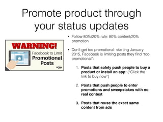 Promote product through
your status updates
• Follow 80%/20% rule: 80% content/20%
promotion
• Don’t get too promotional: starting January
2015, Facebook is limiting posts they ﬁnd “too
promotional”:
1. Posts that solely push people to buy a
product or install an app: (“Click the
link to buy now”)
2. Posts that push people to enter
promotions and sweepstakes with no
real context
3. Posts that reuse the exact same
content from ads
 