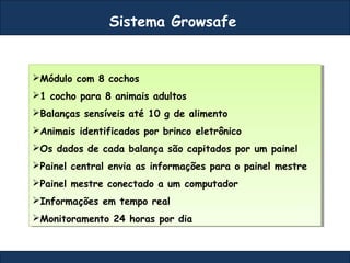Sistema Growsafe
Módulo com 8 cochos
1 cocho para 8 animais adultos
Balanças sensíveis até 10 g de alimento
Animais identificados por brinco eletrônico
Os dados de cada balança são capitados por um painel
Painel central envia as informações para o painel mestre
Painel mestre conectado a um computador
Informações em tempo real
Monitoramento 24 horas por dia
Módulo com 8 cochos
1 cocho para 8 animais adultos
Balanças sensíveis até 10 g de alimento
Animais identificados por brinco eletrônico
Os dados de cada balança são capitados por um painel
Painel central envia as informações para o painel mestre
Painel mestre conectado a um computador
Informações em tempo real
Monitoramento 24 horas por dia
 