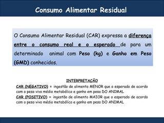 Consumo Alimentar Residual
O Consumo Alimentar Residual (CAR) expressa a diferença
entre o consumo real e o esperado de para um
determinado animal com Peso (kg) e Ganho em Peso
(GMD) conhecidos.
INTERPRETAÇÃO
CAR (NEGATIVO) = ingestão de alimento MENOR que o esperado de acordo
com o peso vivo médio metabólico e ganho em peso DO ANIMAL
CAR (POSITIVO) = ingestão de alimento MAIOR que o esperado de acordo
com o peso vivo médio metabólico e ganho em peso DO ANIMAL
 