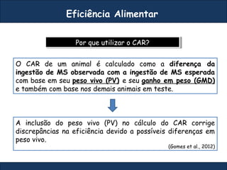 Por que utilizar o CAR?Por que utilizar o CAR?
Eficiência Alimentar
O CAR de um animal é calculado como a diferença da
ingestão de MS observada com a ingestão de MS esperada
com base em seu peso vivo (PV) e seu ganho em peso (GMD)
e também com base nos demais animais em teste.
A inclusão do peso vivo (PV) no cálculo do CAR corrige
discrepâncias na eficiência devido a possíveis diferenças em
peso vivo.
(Gomes et al., 2012)
 