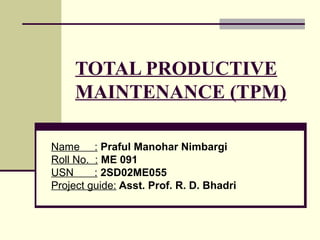 TOTAL PRODUCTIVE
MAINTENANCE (TPM)
Name : Praful Manohar Nimbargi
Roll No. : ME 091
USN : 2SD02ME055
Project guide: Asst. Prof. R. D. Bhadri
 