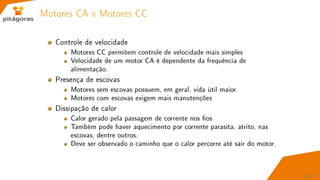 Motores CA x Motores CC
Controle de velocidade
Motores CC permitem controle de velocidade mais simples
Velocidade de um motor CA é dependente da frequência de
alimentação.
Presença de escovas
Motores sem escovas possuem, em geral, vida útil maior.
Motores com escovas exigem mais manutenções
Dissipação de calor
Calor gerado pela passagem de corrente nos os
Também pode haver aquecimento por corrente parasita, atrito, nas
escovas, dentre outros.
Deve ser observado o caminho que o calor percorre até sair do motor.
17 / 67
 