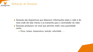Denição de Sensores
Sensores são dispositivos que detectam informações sobre o robô e do
meio onde ele está imerso e as transmite para o controlador do robô.
Sensores produzem um sinal que permite medir uma quantidade
como:
Força, torque, temperatura, posição, velocidade, . . .
21 / 67
 