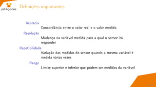 Denições importantes
Acurácia
Concordância entre o valor real e o valor medido
Resolução
Mudança na variável medida para a qual o sensor irá
responder
Repetibilidade
Variação das medidas do sensor quando a mesma variável é
medida várias vezes
Range
Limite superior e inferior que podem ser medidos da variável
23 / 67
 