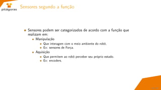 Sensores segundo a função
Sensores podem ser categorizados de acordo com a função que
realizam em:
Manipulação
Que interagem com o meio ambiente do robô.
Ex: sensores de Força.
Aquisição
Que permitem ao robô perceber seu próprio estado.
Ex: encoders.
43 / 67
 
