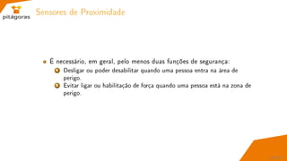 Sensores de Proximidade
É necessário, em geral, pelo menos duas funções de segurança:
1 Desligar ou poder desabilitar quando uma pessoa entra na área de
perigo.
2 Evitar ligar ou habilitação de força quando uma pessoa está na zona de
perigo.
49 / 67
 