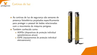 Cortinas de luz
As cortinas de luz de segurança são sensores de
presença fotoelétrico projetados especicamente
para proteger o pessoal de lesões relacionadas
com o movimento da máquina perigosa.
Também conhecido como:
AOPDs (dispositivos de proteção individual
optoeletrônicos ativos)
ESPE (equipamentos de proteção individual
eletrosensiveis)
50 / 67
 