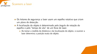 Scanners a laser
Os leitores de segurança a laser usam um espelho rotativo que criam
um plano de detecção.
A localização do objeto é determinado pelo ângulo de rotação do
espelho e pelo tempo de vôo de um feixe de laser.
Ao tomar a medida da distância e da localização do objeto, o scanner a
laser determina a posição exata do objeto.
51 / 67
 