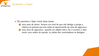 Scanners a laser
Os scanners a laser criam duas zonas
1 uma zona de alerta: fornece um sinal de que não desliga o perigo e
informa às pessoas que elas estão se aproximando da zona de segurança
2 uma zona de segurança: quando um objeto entra, faz o scanner a laser
emitir uma ordem de parada; as saídas dos controladores se desligam.
52 / 67
 