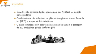 Encoders
Encoders são sensores digitais usados para dar feedback de posição
para atuadores
Consiste de um disco de vidro ou plástico que gira entre uma fonte de
luz (LED) e um par de fotodetectores
O disco é marcado com setores ou riscos que bloqueiam a passagem
da luz, produzindo pulsos conforme gira
60 / 67
 