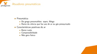 Atuadores pneumáticos
Pneumática
Do grego pneumatikos: sopro, fôlego
Ramo da ciência que faz uso de ar ou gás pressurizado
Características positivas do ar
Baixo custo
Compressibilidade
Não gera faísca
9 / 67
 