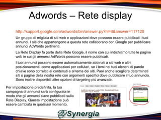 Adwords – Rete display
      http://support.google.com/adwords/bin/answer.py?hl=it&answer=117120
      Un gruppo di migliaia di siti web e applicazioni dove possono essere pubblicati i tuoi
      annunci. I siti che appartengono a questa rete collaborano con Google per pubblicare
      annunci AdWords pertinenti.
      La Rete Display fa parte della Rete Google, il nome con cui indichiamo tutte le pagine
      web in cui gli annunci AdWords possono essere pubblicati.
      I tuoi annunci possono essere automaticamente abbinati a siti web e altri
      posizionamenti, come applicazioni per cellulari, se i temi nei tuoi elenchi di parole
      chiave sono correlati ai contenuti e al tema dei siti. Puoi anche scegliere determinati
      siti o pagine della nostra rete con argomenti specifici dove pubblicare il tuo annuncio.
      Sono inoltre disponibili altre opzioni di targeting più avanzate.

Per impostazione predefinita, la tua
campagna di annunci sarà configurata in
modo che gli annunci siano pubblicati sulla
Rete Display. Questa impostazione può
essere cambiata in qualsiasi momento.
 