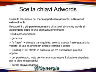 Scelta chiavi Adwords
Usare lo strumento nel menu opportunità (adwords) o Keyword
external tools.
Keyword 3 o più parole (non usare gli articoli sono stop words si
aggiungono dopo in una ottimizzazione finale)
Tipi di corrispondenza
‣ generica
‣ "a frase" -> si mette tra virgolette, solo se questa frase esatta la fa
vedere, si usa se anche un articolo cambia il senso
‣ [Esatta] -> più stretta in assoluta, se c'è qualcosa in più non
appare.
‣ per parole poco note conviene ancora usare il plurale e singolare,
per le altre lo capisce lui
∘ parole chiave negative
 