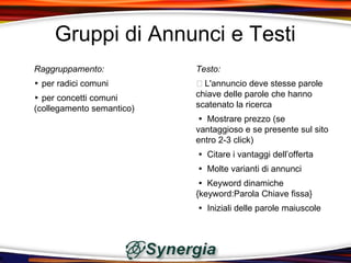 Gruppi di Annunci e Testi
Raggruppamento:            Testo:
‣ per radici comuni         L'annuncio deve stesse parole
‣ per concetti comuni      chiave delle parole che hanno
(collegamento semantico)   scatenato la ricerca
                            Mostrare prezzo (se
                           vantaggioso e se presente sul sito
                           entro 2-3 click)
                            Citare i vantaggi dell’offerta
                            Molte varianti di annunci
                            Keyword dinamiche
                           {keyword:Parola Chiave fissa}
                            Iniziali delle parole maiuscole
 