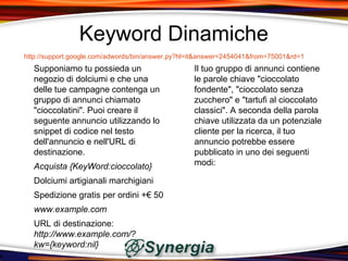 Keyword Dinamiche
http://support.google.com/adwords/bin/answer.py?hl=it&answer=2454041&from=75001&rd=1
  Supponiamo tu possieda un                        Il tuo gruppo di annunci contiene
  negozio di dolciumi e che una                    le parole chiave "cioccolato
  delle tue campagne contenga un                   fondente", "cioccolato senza
  gruppo di annunci chiamato                       zucchero" e "tartufi al cioccolato
  "cioccolatini". Puoi creare il                   classici". A seconda della parola
  seguente annuncio utilizzando lo                 chiave utilizzata da un potenziale
  snippet di codice nel testo                      cliente per la ricerca, il tuo
  dell'annuncio e nell'URL di                      annuncio potrebbe essere
  destinazione.                                    pubblicato in uno dei seguenti
  Acquista {KeyWord:cioccolato}                    modi:

  Dolciumi artigianali marchigiani
  Spedizione gratis per ordini +€ 50
  www.example.com
  URL di destinazione:
  http://www.example.com/?
  kw={keyword:nil}
 