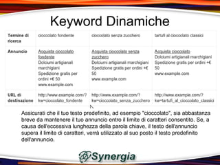 Keyword Dinamiche




Assicurati che il tuo testo predefinito, ad esempio "cioccolato", sia abbastanza
breve da mantenere il tuo annuncio entro il limite di caratteri consentito. Se, a
causa dell'eccessiva lunghezza della parola chiave, il testo dell'annuncio
supera il limite di caratteri, verrà utilizzato al suo posto il testo predefinito
dell'annuncio.
 