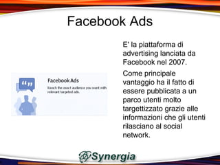 Facebook Ads
       E' la piattaforma di
       advertising lanciata da
       Facebook nel 2007.
       Come principale
       vantaggio ha il fatto di
       essere pubblicata a un
       parco utenti molto
       targettizzato grazie alle
       informazioni che gli utenti
       rilasciano al social
       network.
 