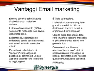 Vantaggi Email marketing
È meno costoso del marketing           È facile da tracciare.
diretto fatto con materiale            I pubblicitari possono acquisire
cartaceo.                              grandi numeri di iscritti che
Il ritorno d'investimento (ROI) è      desiderano ricevere e-mail su
solitamente molto alto, se il lavoro   argomenti di loro interesse
viene fatto bene.                      Oltre la metà degli utenti della
È istantaneo, soprattutto se           Rete inviano o leggono messaggi
comparato con la posta cartacea:       di posta elettronica in una loro
una e-mail arriva in secondi o         giornata tipo.
minuti.                                Consente di stabilire una
Permette al pubblicitario di           relazione "uno a uno", cioè di
"spingere" il messaggio al             personalizzare il messaggio in
pubblico, al contrario di un sito      base al destinatario che riceverà
web che "aspetta" che i visitatori     quella comunicazione specifica.
lo raggiungano.                        (Wikipedia)
 