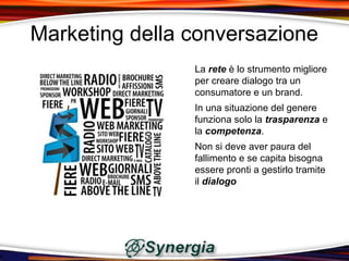 Marketing della conversazione
                La rete è lo strumento migliore
                per creare dialogo tra un
                consumatore e un brand.
                In una situazione del genere
                funziona solo la trasparenza e
                la competenza.
                Non si deve aver paura del
                fallimento e se capita bisogna
                essere pronti a gestirlo tramite
                il dialogo
 