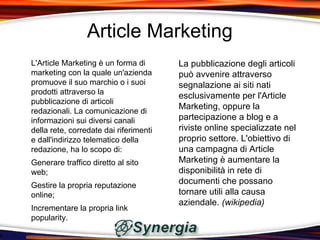 Article Marketing
L'Article Marketing è un forma di       La pubblicazione degli articoli
marketing con la quale un'azienda       può avvenire attraverso
promuove il suo marchio o i suoi        segnalazione ai siti nati
prodotti attraverso la
                                        esclusivamente per l'Article
pubblicazione di articoli
                                        Marketing, oppure la
redazionali. La comunicazione di
informazioni sui diversi canali         partecipazione a blog e a
della rete, corredate dai riferimenti   riviste online specializzate nel
e dall'indirizzo telematico della       proprio settore. L'obiettivo di
redazione, ha lo scopo di:              una campagna di Article
Generare traffico diretto al sito       Marketing è aumentare la
web;                                    disponibilità in rete di
Gestire la propria reputazione
                                        documenti che possano
online;                                 tornare utili alla causa
                                        aziendale. (wikipedia)
Incrementare la propria link
popularity.
 