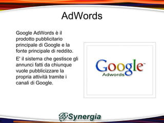 AdWords
Google AdWords è il
prodotto pubblicitario
principale di Google e la
fonte principale di reddito.
E' il sistema che gestisce gli
annunci fatti da chiunque
vuole pubblicizzare la
propria attività tramite i
canali di Google.
 