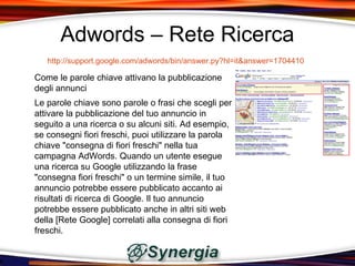 Adwords – Rete Ricerca
   http://support.google.com/adwords/bin/answer.py?hl=it&answer=1704410

Come le parole chiave attivano la pubblicazione
degli annunci
Le parole chiave sono parole o frasi che scegli per
attivare la pubblicazione del tuo annuncio in
seguito a una ricerca o su alcuni siti. Ad esempio,
se consegni fiori freschi, puoi utilizzare la parola
chiave "consegna di fiori freschi" nella tua
campagna AdWords. Quando un utente esegue
una ricerca su Google utilizzando la frase
"consegna fiori freschi" o un termine simile, il tuo
annuncio potrebbe essere pubblicato accanto ai
risultati di ricerca di Google. Il tuo annuncio
potrebbe essere pubblicato anche in altri siti web
della [Rete Google] correlati alla consegna di fiori
freschi.
 