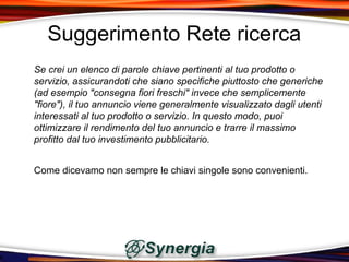 Suggerimento Rete ricerca
Se crei un elenco di parole chiave pertinenti al tuo prodotto o
servizio, assicurandoti che siano specifiche piuttosto che generiche
(ad esempio "consegna fiori freschi" invece che semplicemente
"fiore"), il tuo annuncio viene generalmente visualizzato dagli utenti
interessati al tuo prodotto o servizio. In questo modo, puoi
ottimizzare il rendimento del tuo annuncio e trarre il massimo
profitto dal tuo investimento pubblicitario.


Come dicevamo non sempre le chiavi singole sono convenienti.
 