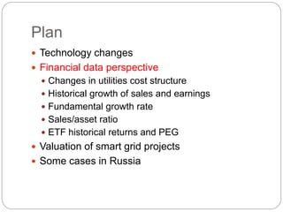 Plan
 Technology changes
 Financial data perspective
 Changes in utilities cost structure
 Historical growth of sales and earnings
 Fundamental growth rate
 Sales/asset ratio
 ETF historical returns and PEG
 Valuation of smart grid projects
 Some cases in Russia
 