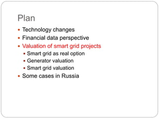 Plan
 Technology changes
 Financial data perspective
 Valuation of smart grid projects
 Smart grid as real option
 Generator valuation
 Smart grid valuation
 Some cases in Russia
 